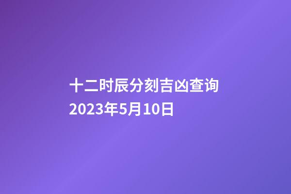 十二时辰分刻吉凶查询 2023年5月10日